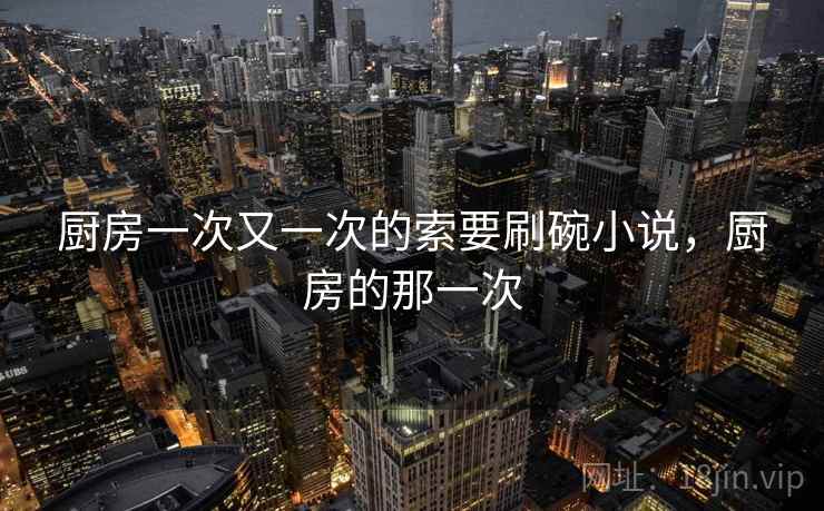 厨房一次又一次的索要刷碗小说,厨房的那一次 厨房一次又一次的索要刷碗小说,厨房的那一次