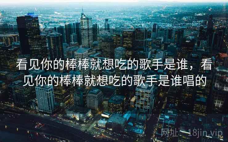 看见你的棒棒就想吃的歌手是谁,看见你的棒棒就想吃的歌手是谁唱的 看见你的棒棒就想吃的歌手是谁,看见你的棒棒就想吃的歌手是谁唱的
