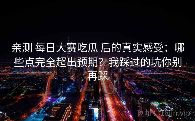 亲测 每日大赛吃瓜 后的真实感受：哪些点完全超出预期？我踩过的坑你别再踩