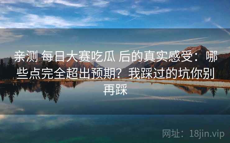 亲测 每日大赛吃瓜 后的真实感受：哪些点完全超出预期？我踩过的坑你别再踩