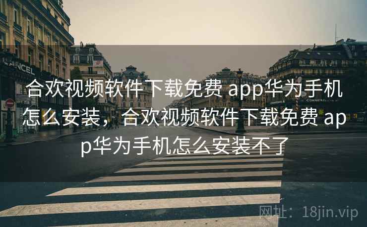 合欢视频软件下载免费 app华为手机怎么安装，合欢视频软件下载免费 app华为手机怎么安装不了