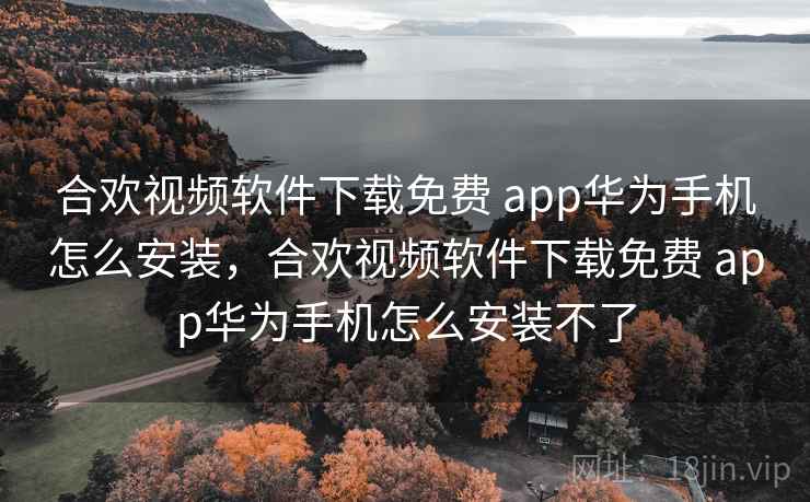 合欢视频软件下载免费 app华为手机怎么安装，合欢视频软件下载免费 app华为手机怎么安装不了