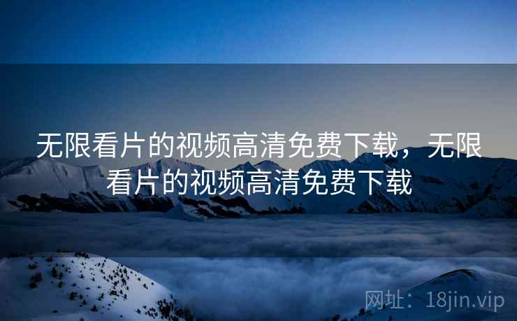 无限看片的视频高清免费下载，无限看片的视频高清免费下载