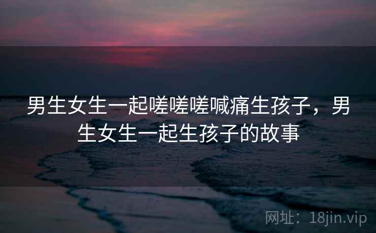 男生女生一起嗟嗟嗟喊痛生孩子，男生女生一起生孩子的故事