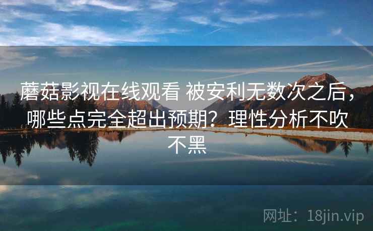 蘑菇影视在线观看 被安利无数次之后，哪些点完全超出预期？理性分析不吹不黑