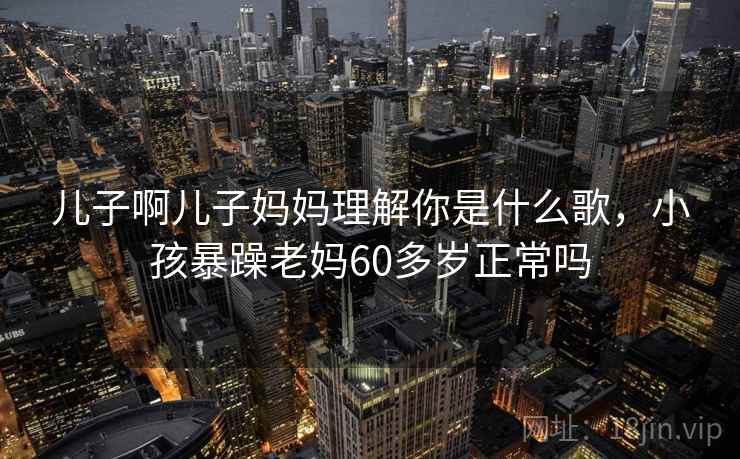 儿子啊儿子妈妈理解你是什么歌，小孩暴躁老妈60多岁正常吗