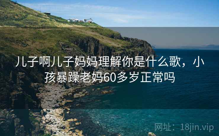 儿子啊儿子妈妈理解你是什么歌，小孩暴躁老妈60多岁正常吗