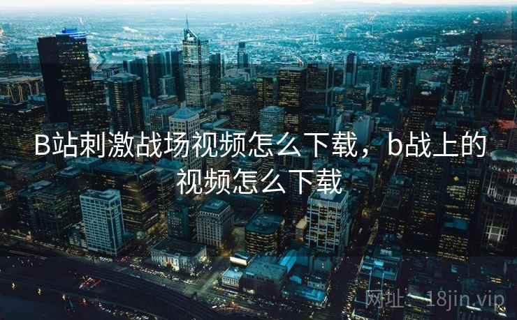 B站刺激战场视频怎么下载,b战上的视频怎么下载 B站刺激战场视频怎么下载,b战上的视频怎么下载