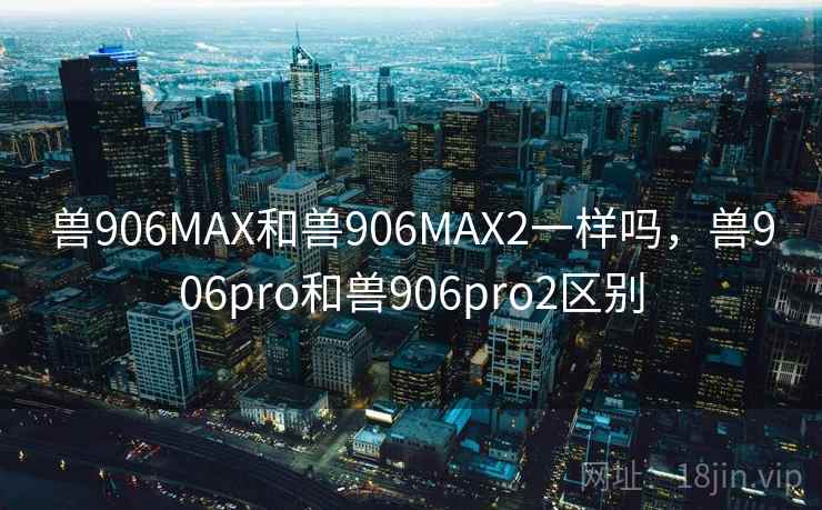 兽906MAX和兽906MAX2一样吗，兽906pro和兽906pro2区别