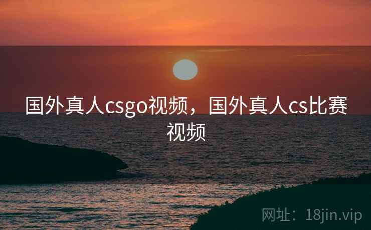 国外真人csgo视频，国外真人cs比赛视频