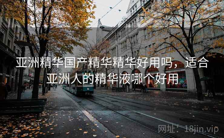 亚洲精华国产精华精华好用吗，适合亚洲人的精华液哪个好用