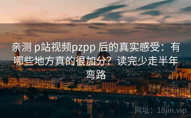 亲测 p站视频pzpp 后的真实感受：有哪些地方真的很加分？读完少走半年弯路