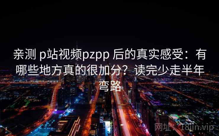 亲测 p站视频pzpp 后的真实感受：有哪些地方真的很加分？读完少走半年弯路