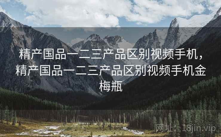 精产国品一二三产品区别视频手机，精产国品一二三产品区别视频手机金梅瓶
