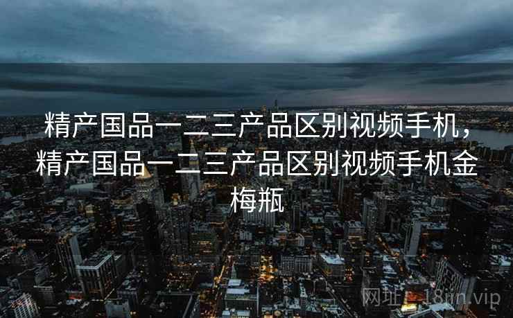精产国品一二三产品区别视频手机，精产国品一二三产品区别视频手机金梅瓶