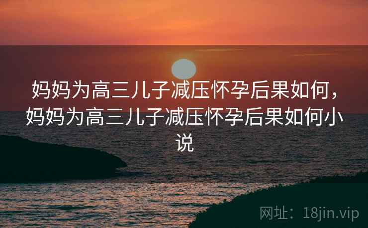 妈妈为高三儿子减压怀孕后果如何，妈妈为高三儿子减压怀孕后果如何小说