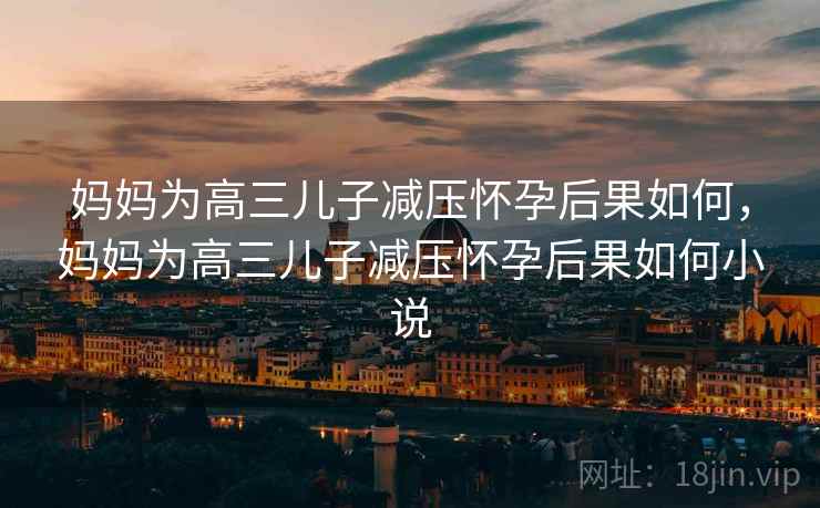 妈妈为高三儿子减压怀孕后果如何，妈妈为高三儿子减压怀孕后果如何小说