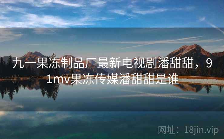 九一果冻制品厂最新电视剧潘甜甜，91mv果冻传媒潘甜甜是谁