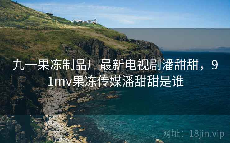 九一果冻制品厂最新电视剧潘甜甜，91mv果冻传媒潘甜甜是谁