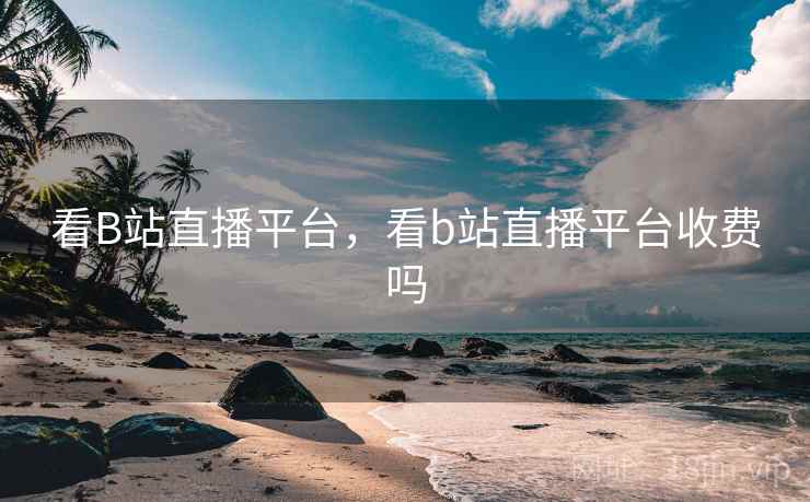 看B站直播平台，看b站直播平台收费吗