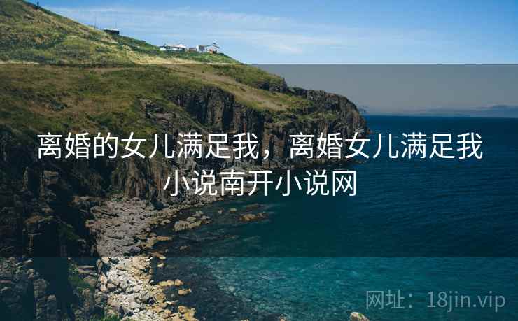 离婚的女儿满足我，离婚女儿满足我小说南开小说网