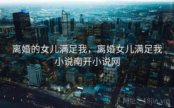离婚的女儿满足我，离婚女儿满足我小说南开小说网