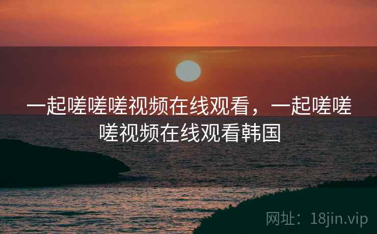 一起嗟嗟嗟视频在线观看，一起嗟嗟嗟视频在线观看韩国