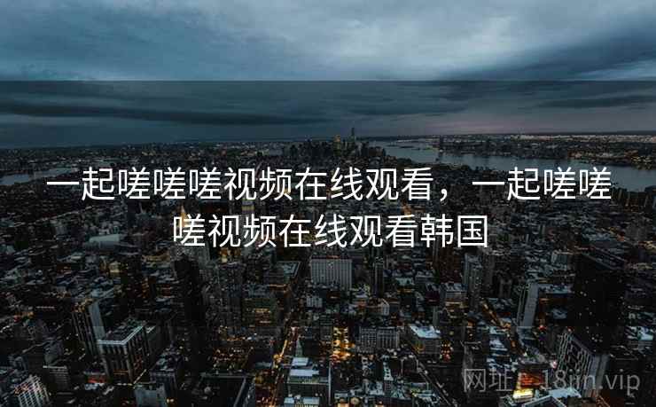 一起嗟嗟嗟视频在线观看，一起嗟嗟嗟视频在线观看韩国