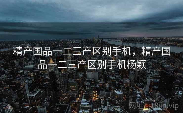 精产国品一二三产区别手机,精产国品一二三产区别手机杨颖 精产国品一二三产区别手机,精产国品一二三产区别手机杨颖