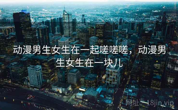 动漫男生女生在一起嗟嗟嗟,动漫男生女生在一块儿 动漫男生女生在一起嗟嗟嗟,动漫男生女生在一块儿