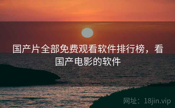 国产片全部免费观看软件排行榜,看国产电影的软件 国产片全部免费观看软件排行榜,看国产电影的软件