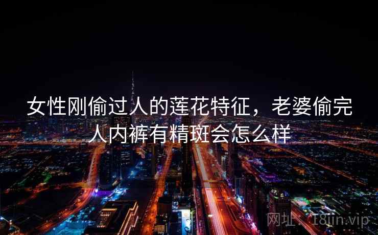 女性刚偷过人的莲花特征,老婆偷完人内裤有精斑会怎么样 女性刚偷过人的莲花特征,老婆偷完人内裤有精斑会怎么样