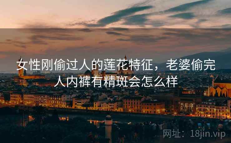 女性刚偷过人的莲花特征，老婆偷完人内裤有精斑会怎么样